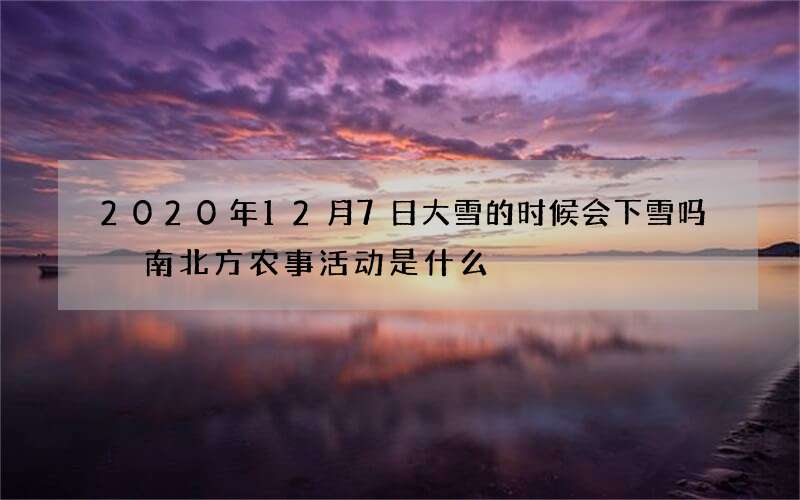 2020年12月7日大雪的时候会下雪吗 南北方农事活动是什么